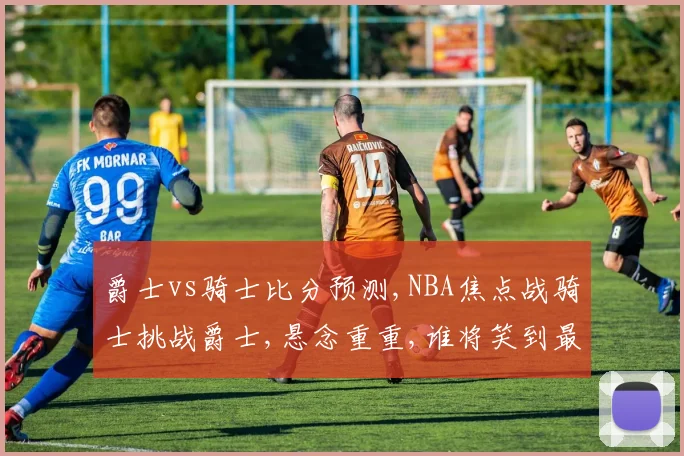 爵士vs骑士比分预测,NBA焦点战骑士挑战爵士,悬念重重,谁将笑到最后