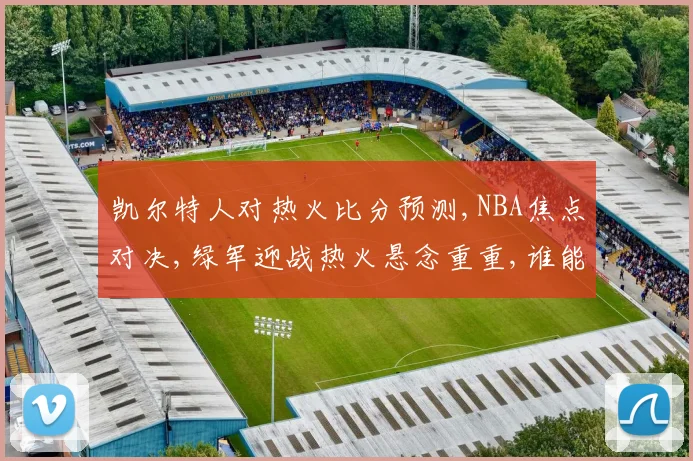 凯尔特人对热火比分预测,NBA焦点对决,绿军迎战热火悬念重重,谁能笑到最后