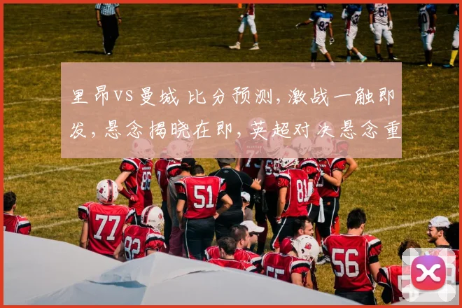 里昂vs曼城 比分预测,激战一触即发,悬念揭晓在即,英超对决悬念重重